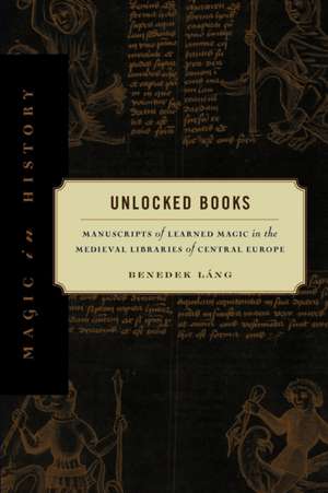 Unlocked Books – Manuscripts of Learned Magic in the Medieval Libraries of Central Europe de Benedek Láng