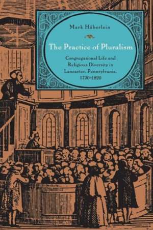 The Practice of Pluralism – Congregational Life and Religious Diversity in Lancaster, Pennsylvania, 1730–1820 de Mark Häberlein