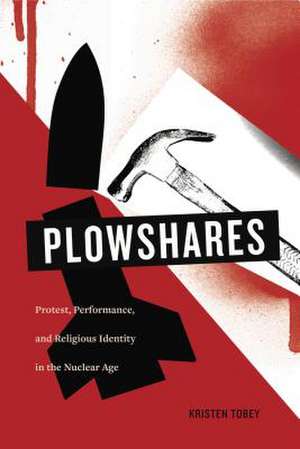 Plowshares – Protest, Performance, and Religious Identity in the Nuclear Age de Kristen Tobey