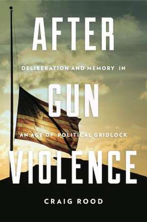 After Gun Violence – Deliberation and Memory in an Age of Political Gridlock de Craig Rood