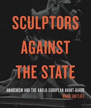 Sculptors Against the State – Anarchism and the Anglo–European Avant–Garde de Mark Antliff