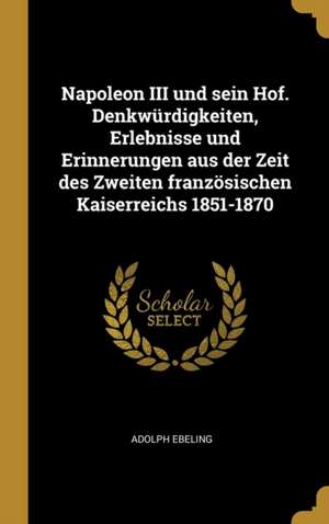 Napoleon III Und Sein Hof. Denkwürdigkeiten, Erlebnisse Und Erinnerungen Aus Der Zeit Des Zweiten Französischen Kaiserreichs 1851-1870 de Adolph Ebeling