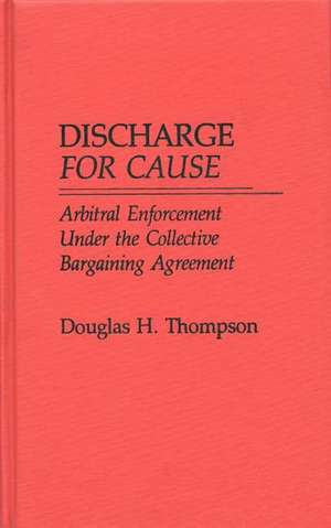 Discharge for Cause: Arbitral Enforcement Under the Collective Bargaining Agreement de Douglas H. Thompson