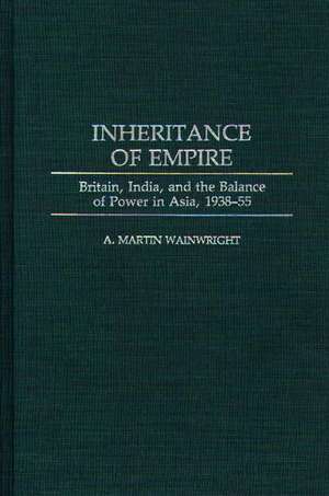 Inheritance of Empire: Britain, India, and the Balance of Power in Asia, 1938-55 de A Martin Wainwright