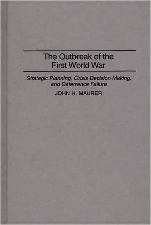 The Outbreak of the First World War: Strategic Planning, Crisis Decision Making, and Deterrence Failure de John H. Maurer