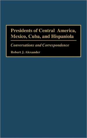 Presidents of Central America, Mexico, Cuba, and Hispaniola: Conversations and Correspondence de Robert J. Alexander