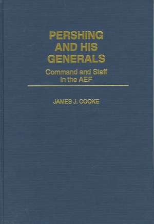 Pershing and His Generals: Command and Staff in the AEF de James J. Cooke