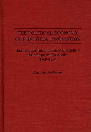 The Political Economy of Industrial Promotion: Indian, Brazilian, and Korean Electronics in Comparative Perspective 1969-1994 de Eswaran Sridharan Ph.D.