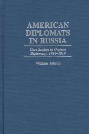 American Diplomats in Russia: Case Studies in Orphan Diplomacy, 1916-1919 de William T. Allison