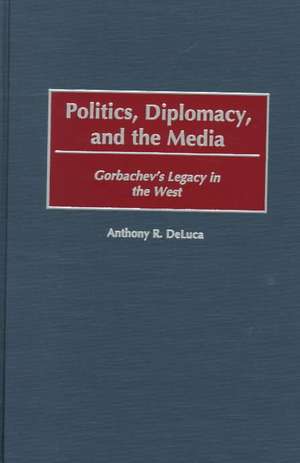 Politics, Diplomacy, and the Media: Gorbachev's Legacy in the West de Anthony R. DeLuca