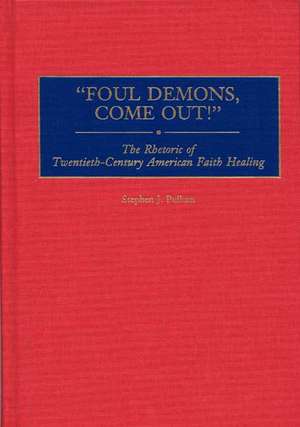 Foul Demons, Come Out!: The Rhetoric of Twentieth-Century American Faith Healing de Stephen J. Pullum