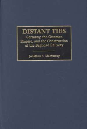 Distant Ties: Germany, the Ottoman Empire, and the Construction of the Baghdad Railway de Jonathan S. McMurray