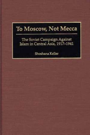 To Moscow, Not Mecca: The Soviet Campaign Against Islam in Central Asia, 1917-1941 de Shoshana Keller