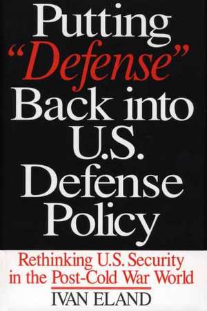 Putting Defense Back into U.S. Defense Policy: Rethinking U.S. Security in the Post-Cold War World de Ivan Eland