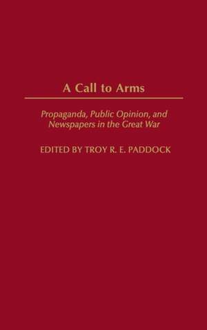 A Call to Arms: Propaganda, Public Opinion, and Newspapers in the Great War de Troy Paddock