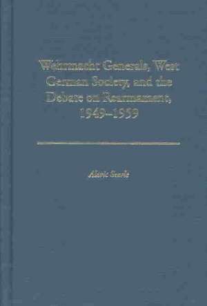 Wehrmacht Generals, West German Society, and the Debate on Rearmament, 1949-1959: Success and Ethics de Alaric Searle