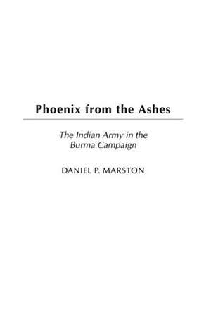 Phoenix from the Ashes: The Indian Army in the Burma Campaign de Daniel P. Marston D. Phil.