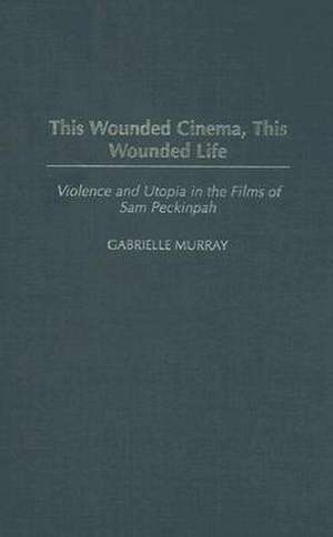 This Wounded Cinema, This Wounded Life: Violence and Utopia in the Films of Sam Peckinpah de Gabrielle M. Murray