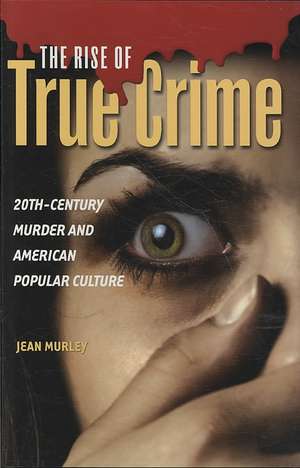 The Rise of True Crime: 20th-Century Murder and American Popular Culture de Jean Murley