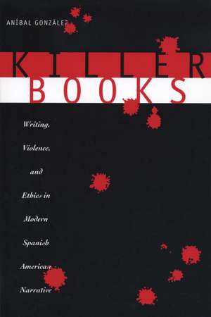 Killer Books: Writing, Violence, and Ethics in Modern Spanish American Narrative de Aníbal González