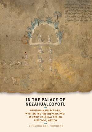 In the Palace of Nezahualcoyotl: Painting Manuscripts, Writing the Pre-Hispanic Past in Early Colonial Period Tetzcoco, Mexico de Eduardo de J. Douglas