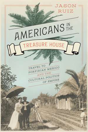 Americans in the Treasure House: Travel to Porfirian Mexico and the Cultural Politics of Empire de Jason Ruiz