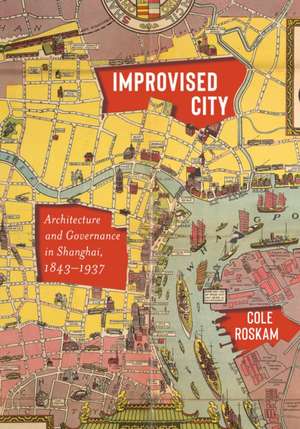 Improvised City – Architecture and Governance in Shanghai, 1843–1937 de Cole Roskam