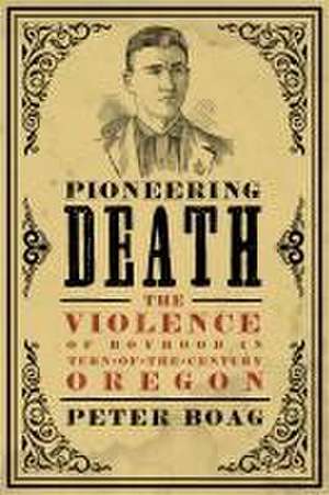 Pioneering Death – The Violence of Boyhood in Turn–of–the–Century Oregon de Peter Boag