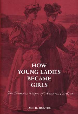 How Young Ladies Became Girls: The Victorian Origins of American Girlhood de Jane Hunter