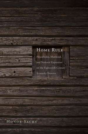 Home Rule: Households, Manhood, and National Expansion on the Eighteenth-Century Kentucky Frontier de Honor Sachs