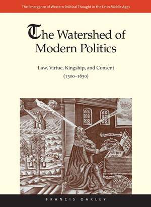 The Watershed of Modern Politics: Law, Virtue, Kingship, and Consent (1300–1650) de Francis Oakley