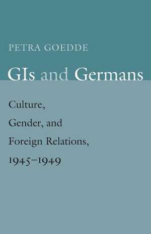 GIs and Germans: Culture, Gender, and Foreign Relations, 1945–1949 de Petra Goedde