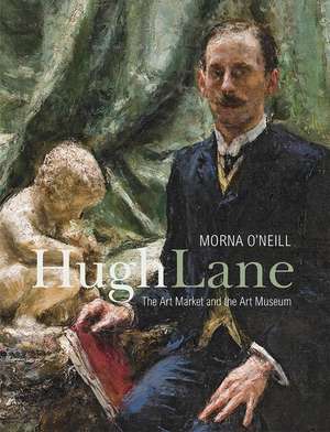 Hugh Lane: The Art Market and the Art Museum, 1893–1915 de Morna O'Neill