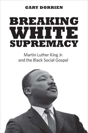 Breaking White Supremacy: Martin Luther King Jr. and the Black Social Gospel de Gary Dorrien