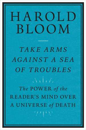 Take Arms Against a Sea of Troubles: The Power of the Reader's Mind over a Universe of Death de Harold Bloom