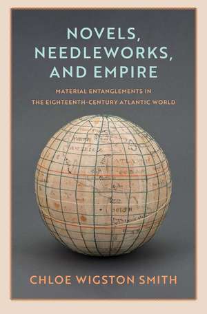 Novels, Needleworks, and Empire: Material Entanglements in the Eighteenth-Century Atlantic World de Chloe Wigston Smith