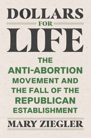 Dollars for Life: The Anti-Abortion Movement and the Fall of the Republican Establishment de Mary Ziegler