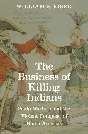 The Business of Killing Indians: Scalp Warfare and the Violent Conquest of North America de William S. Kiser