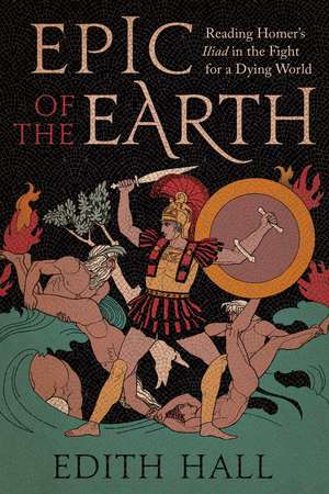 Epic of the Earth: Reading Homer’s "Iliad" in the Fight for a Dying World de Edith Hall