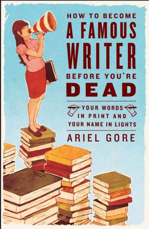 How to Become a Famous Writer Before You're Dead: Your Words in Print and Your Name in Lights de Ariel Gore