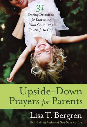 Upside-Down Prayers for Parents: Thirty-One Daring Devotions for Entrusting Your Child--And Yourself--To God de Lisa Tawn Bergren