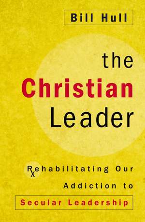 The Christian Leader: Rehabilitating Our Addiction to Secular Leadership de Bill Hull