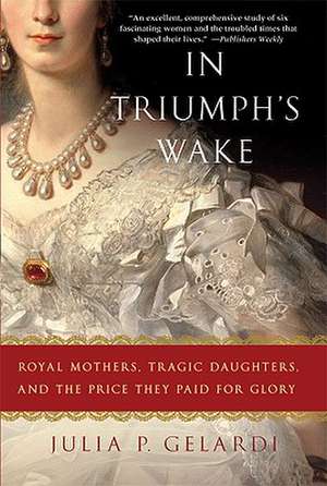 In Triumph's Wake: Royal Mothers, Tragic Daughters, and the Price They Paid for Glory de Julia P. Gelardi