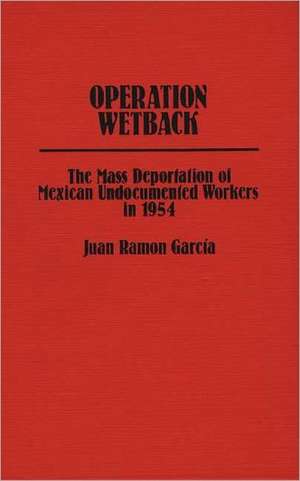 Operation Wetback: The Mass Deportation of Mexican Undocumented Workers in 1954 de Juan Ramon Garcia