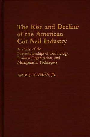 The Rise and Decline of the American Cut Nail Industry: A Study of the Interrelationships of Technology, Business Organization, and Management Techniques de Amos Loveday