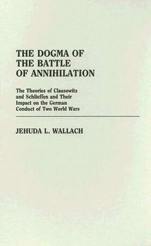 The Dogma of the Battle of Annihilation: The Theories of Clausewitz and Schlieffen and Their Impact on the German Conduct of Two World Wars de Jehuda L. Wallach