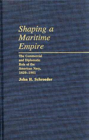 Shaping a Maritime Empire: The Commercial and Diplomatic Role of the American Navy, 1829-1861 de John H. Schroeder