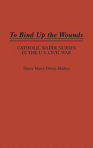 To Bind Up the Wounds: Catholic Sister Nurses in the U.S. Civil War de Mary Denis Maher