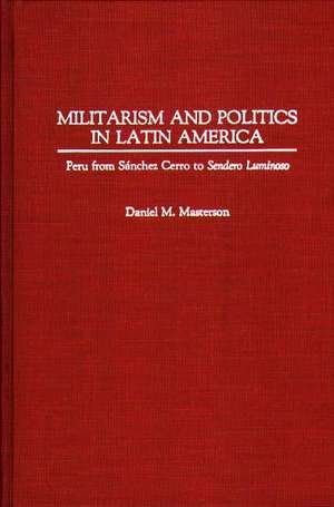 Militarism and Politics in Latin America: Peru from Sanchez Cerro to Sendero Luminoso de Daniel Masterson