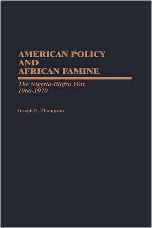 American Policy and African Famine: The Nigeria-Biafra War, 1966-1970 de Joseph E. Thompson